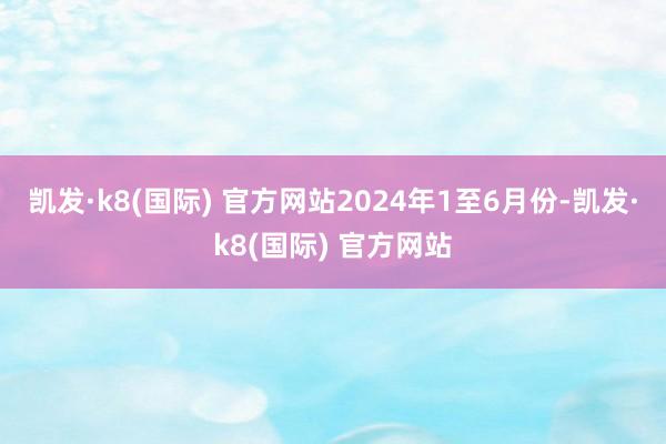 凯发·k8(国际) 官方网站　　2024年1至6月份-凯发·k8(国际) 官方网站