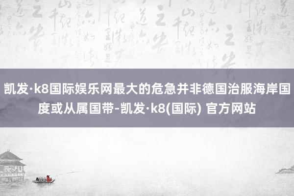 凯发·k8国际娱乐网最大的危急并非德国治服海岸国度或从属国带-凯发·k8(国际) 官方网站