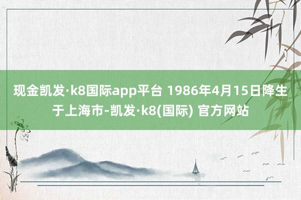 现金凯发·k8国际app平台 1986年4月15日降生于上海市-凯发·k8(国际) 官方网站