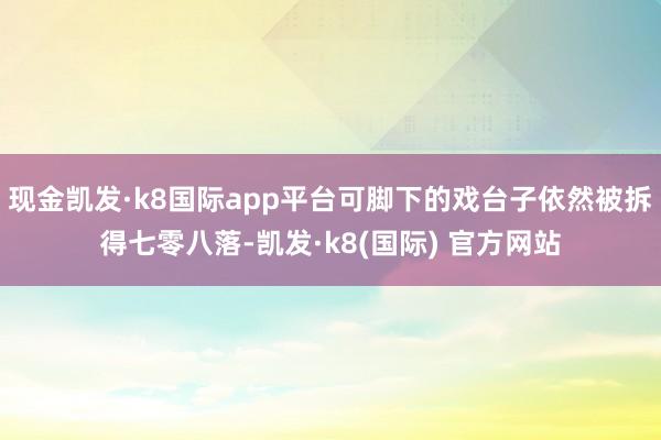 现金凯发·k8国际app平台可脚下的戏台子依然被拆得七零八落-凯发·k8(国际) 官方网站