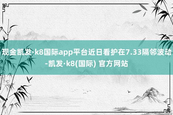 现金凯发·k8国际app平台近日看护在7.33隔邻波动-凯发·k8(国际) 官方网站