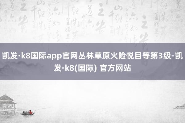 凯发·k8国际app官网丛林草原火险悦目等第3级-凯发·k8(国际) 官方网站