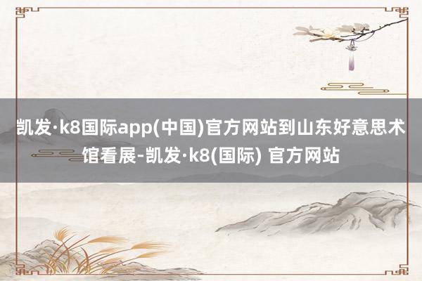 凯发·k8国际app(中国)官方网站　　到山东好意思术馆看展-凯发·k8(国际) 官方网站